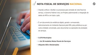 NOTA FISCAL DE SERVIÇOS NACIONAL
• Visando unificar e facilitar os processos para emissão de nota fiscal de
serviço, o Governo Federal criou um Projeto padronizando a integração de
dados da NFS-e em todo o país.
• É um documento de existência digital, gerado e armazenado
eletronicamente em Ambiente Nacional pela RFB, pela prefeitura ou por
outra entidade conveniada, para documentar as operações de prestação
de serviços.
• 5.570 Municípios
• + de 20 modelos Notas fiscais de Serviços
• Alíquota ISS e Declarações
 