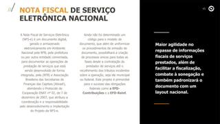 NOTA FISCAL DE SERVIÇO
ELETRÔNICA NACIONAL
A Nota Fiscal de Serviços Eletrônica
(NFS-e) é um documento digital,
gerado e armazenado
eletronicamente em Ambiente
Nacional pela RFB, pela prefeitura
ou por outra entidade conveniada,
para documentar as operações de
prestação de serviços que está
sendo desenvolvido de forma
integrada, pela (RFB) e Associação
Brasileira das Secretarias de
Finanças das Capitais (Abrasf),
atendendo o Protocolo de
Cooperação ENAT nº 02, de 7 de
dezembro de 2007, que atribuiu a
coordenação e a responsabilidade
pelo desenvolvimento e implantação
do Projeto da NFS-e.
Ainda não foi determinado um
código para o modelo de
documento, que além de uniformizar
os procedimentos de emissão de
documento, possibilitará a criação
de processos únicos para todas as
fases desde a contratação do
prestador de serviços até o
recolhimento dos tributos incidentes
sobre a operação, seja ele municipal
ou federal. Este projeto é primordial
para o sucesso das obrigações
federais como a EFD-
Contribuições e a EFD-Reinf.
Maior agilidade no
repasse de informações
fiscais de serviços
prestados, além de
facilitar a fiscalização,
combate à sonegação e
também padronizará o
documento com um
layout nacional.
 