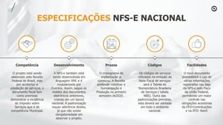 ESPECIFICAÇÕES NFS-E NACIONAL
Competência
O projeto está sendo
elaborado pela Receita
Federal de Brasil, mas
por acobertar a
prestação de serviços, o
documento fiscal tem
como premissa
demonstrar a incidência
do Imposto sobre
Serviços que é de
competência Municipal.
Desenvolvimento
A NFS-e também está
sendo desenvolvida em
linguagem XML e é
modularizada por
Eventos. Assim, segue os
moldes dos documentos
eletrônicos anteriores,
criando em um layout
nacional. A padronização
requer aderência destes,
já que não existe
obrigatoriedade em
absorver o projeto.
Prazos
O cronograma de
implantação já
começou. A Receita
pretende viabilizar a
homologação e
Produção no primeiro
semestre de2020.
Códigos
Os códigos de serviços
utilizados na emissão da
Nota Fiscal de serviços
será a Tabela de
Nomenclatura Brasileira
de Serviços ( tabela
NBS). Outra das
padronizações previstas,
esta deverá ser adotada
em todo o ambiente
nacional.
Facilidades
O novo documento
possibilitará o uso de
várias informações
registradas nas tags
da NFS-e pelo Fisco
da União Federal,
permitindo um maior
controle nas
obrigações acessórias
da EFD-Contribuições
e na EFD- Reinf.
 