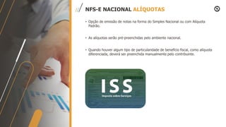 NFS-E NACIONAL ALÍQUOTAS
• Opção de emissão de notas na forma do Simples Nacional ou com Alíquota
Padrão.
• As alíquotas serão pré-preenchidas pelo ambiente nacional.
• Quando houver algum tipo de particularidade de benefício fiscal, como alíquota
diferenciada, deverá ser preenchida manualmente pelo contribuinte.
 