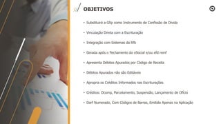 OBJETIVOS
• Substituirá a Gfip como Instrumento de Confissão de Dívida
• Vinculação Direta com a Escrituração
• Integração com Sistemas da Rfb
• Gerada após o Fechamento do eSocial e/ou efd reinf
• Apresenta Débitos Apurados por Código de Receita
• Débitos Apurados não são Editáveis
• Apropria os Créditos Informados nas Escriturações
• Créditos: Dcomp, Parcelamento, Suspensão, Lançamento de Ofício
• Darf Numerado, Com Códigos de Barras, Emitido Apenas na Aplicação
 