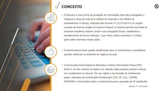 CONCEITO
• O eSocial é a nova forma de prestação de informações feita pelo empregador e
integrará a rotina de mais de 8 milhões de empresas e 40 milhões de
trabalhadores. O eSocial, instituído pelo Decreto nº. 8.373/2014 é um projeto
conjunto de diversos órgãos do Governo Federal. A iniciativa permite que todas as
empresas brasileiras possam cumprir suas obrigações fiscais, trabalhistas e
previdenciárias de forma unificada, o que reduz custos, processos e o tempo
gasto pelas empresas nessas ações.
• O eSocial deverá trazer grande simplificação para os contribuintes e possibilitará
grandes melhorias no ambiente de negócios do país.
• A Escrituração Fiscal Digital de Retenções e Outras Informações Fiscais (EFD-
Reinf) é um dos módulos do Sped a ser utilizado pelas pessoas jurídicas e físicas,
em complemento ao eSocial. Tem por objeto a escrituração de rendimentos
pagos, retenções de Contribuição Previdenciária (CP), IR, CSLL, COFINS,
PIS/PASEP, e informações sobre a receita bruta para a apuração da CP substituída.
Decreto nº. 8.373/2014
 
