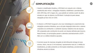 SIMPLIFICAÇÃO
• Visando à simplificação tributária, a EFD-Reinf, em conjunto com o eSocial,
substituirão pelo menos 1 obrigações tributárias, trabalhistas e previdenciárias
(Dirf, GFIP, Rais, Dirf e Caged, etc.), que poderão ser extintas a partir da plena
entrada em vigor do eSocial e da EFD-Reinf. A extinção de parte dessas
obrigações já teve início em 2018.
• O eSocial e a EFD-Reinf inauguram uma nova metodologia de cumprimento das
obrigações acessória tributárias, que se dá pela integração direta entre o sistema
corporativo do contribuinte e o ambiente nacional, mediante envio de arquivos
XML preparados pelo contribuinte de acordo com leiautes definidos pelo Governo.
Nesse formato, as escriturações passam a alimentar automaticamente a DCTF-
Web com os créditos tributários apurados.
• O primeiro grupo de empresas obrigadas já está efetuando entregas de seus
eventos. Assim, mais de 13 mil empresas, representando mais de 11 milhões de
trabalhadores, já estão prestando as informações trabalhistas, previdenciárias e
tributárias através do eSocial.
 
