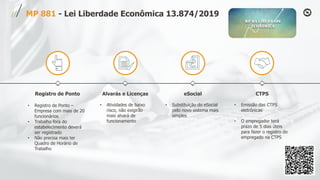 Registro de Ponto
• Registro de Ponto –
Empresa com mais de 20
funcionários
• Trabalho fora do
estabelecimento deverá
ser registrado
• Não precisa mais ter
Quadro de Horário de
Trabalho
Alvarás e Licenças
• Atividades de baixo
risco, não exigirão
mais alvará de
funcionamento
eSocial
• Substituição do eSocial
pelo novo sistema mais
simples
CTPS
• Emissão das CTPS
eletrônicas
• O empregador terá
prazo de 5 dias úteis
para fazer o registro do
empregado na CTPS
MP 881 - Lei Liberdade Econômica 13.874/2019
 