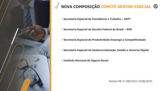 NOVA COMPOSIÇÃO COMITÊ GESTOR ESOCIAL
• Secretaria Especial de Previdência e Trabalho – SEPT
• Secretaria Especial da Receita Federal do Brasil – RFB
• Secretaria Especial de Produtividade Emprego e Competitividade
• Secretaria Especial de Desburocratização, Gestão e Governo Digital
• Instituto Nacional do Seguro Social
Portaria ME nº 300/2019 (14/06/2019)
 