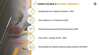 COMO FICARÁ O LAYOUT ESOCIAL ?
• Simplificação com redução do Escopo – 2019
• Novo eSocial no 1º Trimestre de 2020
• Mudança de governança & Posicionamento da RFB
• Novo FGTS – Eventos de SST - 2020
• Necessidade de Trabalho Conjunto Grupos eSocial & EFD Reinf
 