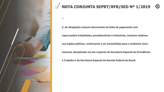 NOTA CONJUNTA SEPRT/RFB/SED Nº 1/2019
...
5. As obrigações comuns decorrentes da folha de pagamento com
repercussões trabalhistas, previdenciárias e tributárias, inclusive relativas
aos órgãos públicos, continuarão a ser transmitidas para o ambiente único
nacional, disciplinado em ato conjunto da Secretaria Especial da Previdência
e Trabalho e da Secretaria Especial da Receita Federal do Brasil.
 