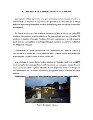 1. DESCRIPCIÓN DE NUVEO DESARROLLO TECNOLÓGICO
Los residuos sólidos representan una gran amenaza para los recursos naturales, la
biodiversidad, y la integridad de las personas. Se generan en una escala tal que el manejo
adecuado representa grandes retos, recursos, tecnologías y áreas con los que no se cuenta
a nivel global.
En Bogotá se disponen 6300 toneladas de residuos sólidos al día, de los cuales 750
toneladas corresponden a residuos plásticos. De esta cantidad, solo son recicladas 100
toneladas de plásticos (Conceptos Plásticos, sf). Según predicciones de la FAO, se estima
que la cantidad acumulada de desechos plásticos que ingresarán al océano se multiplicará
por diez para el año 2025.
Considerando la grave problemática que representan los residuos sólidos y
particularmente el plástico, es indispensable que las acciones de manejo estén enfocadas
en la reducción y posteriormente su reúso y/o reciclaje.
Una estrategia de manejo de los residuos plásticos en Colombia nació en el año 2011
con la compañía Conceptos plásticos. Esta firma patentó sus productos e ideas enfocados
en un sistema de ladrillos y pilares fabricados a partir de plástico reciclado. Estas piezas
son ensambladas en un sistema constructivo que permite edificar viviendas en cortos
tiempos.
Ilustración 1-1. Construcción de vivienda tipo en ladrillos de plástico reciclado
Fuente: Conceptos plásticos
 