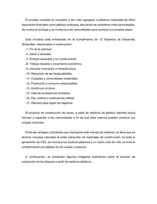 El proceso consiste en recuperar y dar valor agregado a plásticos residuales de difícil
disposición final tales como plástico multicapa, desviando de vertederos miles de toneladas.
Se motiva al reciclaje y se involucra a las comunidades para construir sus propias casas.
Esta iniciativa está enmarcada en el cumplimiento de 12 Objetivos de Desarrollo
Sostenible, relacionados a continuación:
-1. Fin de la pobreza
-3. Salud y bienestar
-7. Energía asequible y no contaminante
-8. Trabajo decente y crecimiento económico
-9. Industria innovación e infraestructura
-10. Reducción de las desigualdades
-11. Ciudades y comunidades sostenibles
-12. Producción y consumo responsables
-13. Acción por el clima
-15. Vida de ecosistemas terrestres
-16. Paz, justicia e instituciones sólidas
-17. Alianzas para lograr los objetivos
El proyecto de construcción de casas, a partir de residuos de plástico además busca
vincular y capacitar a las comunidades a fin de que ellos mismos puedan construir sus
propias viviendas.
Entre las ventajas y bondades que representa este manejo de residuos, se tiene que se
ahorran recursos naturales al evitar extracción de materiales de construcción, se evita la
generación de CO2, se vincula a los residuos plásticos a un nuevo ciclo de vida, se evita la
contaminación por plástico en los suelos y océanos.
A continuación, se presentan algunas imágenes ilustrativas sobre el proceso de
producción de los bloques a partir de residuos plásticos.
 