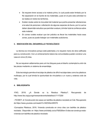  Se requiere tener acceso a la materia prima, lo cual puede estar limitado por la
No separación en la fuente de los materiales, pues en el país esta actividad no
se realiza en todos los territorios.
 Existen dudas sobre la inocuidad del material que podría presentar afectaciones
a la salud de personas o afectación de algunas especies de fauna, por lo cual se
deben desarrollar estudios que permitan evaluar y brindar toda la confianza sobre
este material.
 En zonas rurales evaluar que tan práctico es llevar los materiales hacia esas
zonas, pues se puede trabajar con materiales autóctonos.
3. INNOVACIÓN DEL DESARROLLO TECNOLÓGICO
La técnica es innovadora porque está patentada y no requiere mano de obra calificada
para su construcción. Con un entrenamiento básico las comunidades pueden construir una
casa en cinco (5) días.
No se requieren aditamentos para unir los bloques pues el diseño contempla la unión de
las piezas mediante un sistema de ensamblaje.
Esta tecnología permite el reciclaje de plástico de difícil reciclaje tales como los plásticos
multicapa, por lo cual brinda la oportunidad de vincularlos a un nuevo y extenso ciclo de
vida.
4. BIBLIOGRAFÍA
-FAO, 2018. ¿A Donde va tu Residuo Plástico?. Recuperado de
http://www.fao.org/yunga/newsandevents/detail/es/c/1117226/
- FICIDET, sf. Construcción de casas con ladrillos de plástico reciclado en Cali. Recuperado
de https://www.youtube.com/watch?v=WZ3HbmSR3T0
-Conceptos Plásticos, 2016. Vivienda construida en cinco días con ladrillos de plástico
reciclado. Disponible en https://www.archdaily.co/co/792028/en-5-dias-se-construyo-esta-
vivienda-con-ladrillos-de-plastico-reciclado
 