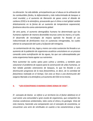 La alteración ha sido debida principalmente por el abuso en la utilización de 
los combustibles fósiles, la deforestación y tala indiscriminada de bosques a 
nivel mundial, y el aumento de liberación de gases como el dióxido de 
carbono (CO2) a la atmósfera, provocando que el clima a nivel global cambie 
drásticamente en la forma de un aumento de temperatura exponencial, 
fenómeno descrito como calentamiento global. 
De otra parte, el aumento demográfico humano ha determinado que los 
humanos exploten de manera desmedida recursos como los mares y el suelo. 
El desarrollo de tecnologías de mejora agrícola ha llevado al uso 
indiscriminado de fertilizantes ricos en sustancias nitrogenadas, los cuales 
alteran la composición del suelo y la fijación del nitrógeno. 
La contaminación de ríos, lagos y mares con estas sustancias ha llevado a un 
aumento de la población de organismos acuáticos unicelulares en un proceso 
conocido como eutroficación de las aguas, las que son sobreexplotadas por 
estos organismos hasta agotar sus nutrientes. 
Para aumentar los suelos aptos para cultivo y siembra, y también para 
solucionar el problema de espacio para la construcción de urbes humanas, se 
han talado grandes extensiones de bosques, lo que ha llevado a una 
disminución progresiva de la tasa fotosintética, es decir, de la cantidad de 
fotosíntesis realizada en el tiempo. Con esto se lleva a una disminución del 
oxígeno liberado a la atmósfera y al aumento del CO2 en la misma. 
4. “LOS ECOSISTEMAS O BIOMAS COMO ZONAS DE VIDA”. 
El concepto de bioma se refiere a un territorio (es el factor abiótico) en el 
cual existe una comunidad a gran escala de organismos, que comparten las 
mismas condiciones ambientales, tales como el clima y la geología. Visto de 
esta manera, haciendo una comparación con el concepto de ecosistema, se 
encuentran una serie de similitudes en cuanto a las características y leyes 
 