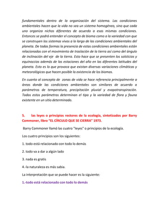 fundamentales dentro de la organización del sistema. Las condiciones 
ambientales hacen que la vida no sea un sistema homogéneo, sino que cada 
uno organiza nichos diferentes de acuerdo a esas mismas condiciones. 
Entonces se podrá entender el concepto de bioma como a la variedad con que 
se construyen los sistemas vivos a lo largo de las condiciones ambientales del 
planeta. De todas formas la presencia de estas condiciones ambientales están 
relacionadas con el movimiento de traslación de la tierra así como del ángulo 
de inclinación del eje de la tierra. Esto hace que se presenten los solsticios y 
equinoccios además de las estaciones del año en las diferentes latitudes del 
planeta. Esto es lo que provoca que existan diversas variaciones climáticas y 
meteorológicas que hacen posible la existencia de los biomas. 
En cuanto al concepto de zonas de vida se hace referencia principalmente a 
áreas donde las condiciones ambientales son similares de acuerdo a 
parámetros de temperatura, precipitación pluvial y evapotranspiración. 
Todos estos parámetros determinan el tipo y la variedad de flora y fauna 
existente en un sitio determinado. 
5. las leyes o principios rectores de la ecología, sintetizados por Barry 
Commoner, libro “EL CÍRCULO QUE SE CIERRA” 1973. 
Barry Commoner llamó las cuatro "leyes" o principios de la ecología. 
Los cuatro principios son los siguientes: 
1. todo está relacionado con todo lo demás 
2. todo va a dar a algún lado 
3. nada es gratis 
4.-la naturaleza es más sabia. 
La interpretación que se puede hacer es la siguiente: 
1.-todo está relacionado con todo lo demás 
 