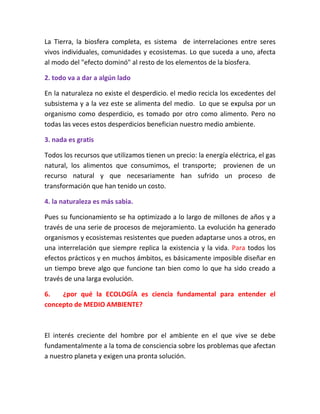 La Tierra, la biosfera completa, es sistema de interrelaciones entre seres 
vivos individuales, comunidades y ecosistemas. Lo que suceda a uno, afecta 
al modo del "efecto dominó" al resto de los elementos de la biosfera. 
2. todo va a dar a algún lado 
En la naturaleza no existe el desperdicio. el medio recicla los excedentes del 
subsistema y a la vez este se alimenta del medio. Lo que se expulsa por un 
organismo como desperdicio, es tomado por otro como alimento. Pero no 
todas las veces estos desperdicios benefician nuestro medio ambiente. 
3. nada es gratis 
Todos los recursos que utilizamos tienen un precio: la energía eléctrica, el gas 
natural, los alimentos que consumimos, el transporte; provienen de un 
recurso natural y que necesariamente han sufrido un proceso de 
transformación que han tenido un costo. 
4. la naturaleza es más sabia. 
Pues su funcionamiento se ha optimizado a lo largo de millones de años y a 
través de una serie de procesos de mejoramiento. La evolución ha generado 
organismos y ecosistemas resistentes que pueden adaptarse unos a otros, en 
una interrelación que siempre replica la existencia y la vida. Para todos los 
efectos prácticos y en muchos ámbitos, es básicamente imposible diseñar en 
un tiempo breve algo que funcione tan bien como lo que ha sido creado a 
través de una larga evolución. 
6. ¿por qué la ECOLOGÍA es ciencia fundamental para entender el 
concepto de MEDIO AMBIENTE? 
El interés creciente del hombre por el ambiente en el que vive se debe 
fundamentalmente a la toma de consciencia sobre los problemas que afectan 
a nuestro planeta y exigen una pronta solución. 
 