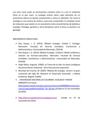 Los seres vivos están en permanente contacto entre sí y con el ambiente 
físico en el que viven. La ecología analiza cómo cada elemento de un 
ecosistema afecta los demás componentes y cómo es afectado. Por tanto la 
ecología es una ciencia de síntesis, pues para comprender la compleja trama 
de relaciones que existen en un ecosistema toma conocimientos de botánica, 
zoología, fisiología, genética y otras disciplinas como la física, la química y la 
geología. 
BIBLIOGRAFIA CONSULTADA 
 Ríos Duque, J. G. (2013). Módulo Ecología. Unidad 1: Ecología. 
Manizales: Facultad de Ciencias Contables, Económicas y 
Administrativas. Universidad de Manizales, CEDUM. 
 Ríos Duque, J. G. (2013). Módulo Ecología. Unidad 3: Medio ambiente y 
relación ser humano-naturaleza. Manizales: Facultad de Ciencias 
Contables, Económicas y Administrativas. Universidad de Manizales, 
CEDUM. 
 Angel Maya, Augusto. (1996). La Trama de la vida: las bases ecológicas 
del pensamiento ambiental. Serie Documentos especiales. 
 Restrepo de Fraume, M. (2007). Módulo de Ecología. Lectura: La gran 
revolución del siglo XX. Maestría en Desarrollo Sostenible y Medio 
Ambiente. Bogotá: CIMAD. 
 UNIVERSIDAD NACIONAL DE COLOMBIA. ECOLOGIA Y MEDIO 
AMBIENTE (en línea). 
http://www.virtual.unal.edu.co/cursos/ciencias/2000088/lecciones/se 
ccion1/capitulo04/tema05/01_04_05.htm ((citado en 21 de noviembre 
de 2014) 
 http://laencrucijadasistemica.blogspot.com/ (citado en 21 de 
noviembre de 2014) 
