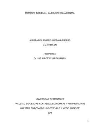 1
MOMENTO INDIVIDUAL: LA EDUCACION AMBIENTAL.
ANDREA DEL ROSARIO OJEDA GUERRERO
C.C. 59.586.049
Presentado a:
Dr: LUIS ALBERTO VARGAS MARIN
UNIVERSIDAD DE MANIZALES
FACULTAD DE CIENCIAS CONTABLES, ECONOMICAS Y ADMINISTRATIVAS
MAESTRIA EN DESARROLLO SOSTENIBLE Y MEDIO AMBIENTE
2016
 