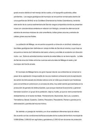 grado erosivo debido al mal manejo de los suelos, a la topografía quebrada y altas
pendientes. Los rasgos geológicos del municipio se encuentran enmarcados dentro de
una superficie de 58 Km2 en la Cordillera Oriental de los Andes Colombianos, teniendo
este sector de la cuenca sedimentaria del Servita rasgos compartidos donde se presentan
rocas con características similares en relación con litología, consiste de alternancia de
estratos de arenisca micácea de color amarillenta, lutitas grises oscuras y estratos de
calizas grises oscuras fósiles.
La población de Málaga, se encuentra ocupando un área de un sinclinal, rodeada por
dos fallas geológicas bien definidas en campo la falla de Servita al oriente y cuya traza se
encuentra a menos de 5 kilómetros del casco urbano y una falla al occidente con dirección
norte – sur. Sobre la actividad sísmica reciente de estas fallas no se tiene reporte. La falla
de Servita sirve de límites entre las cuencas estructurales de Málaga al oeste y del
municipio del Cerrito al este.
El municipio de Málaga tiene una gran riqueza natural, sus ambientes se conservan a
pesar de la explotación irresponsable de recurso maderero artesanal como la explotación
de carbón de leña sacado de árboles nativos como el roble que arrasaron por hectáreas
para convertirlas en potreros en un proceso de años, hoy están siendo aprovechados en la
producción de ganado de doble propósito, que aunque reactivan la economía y generan
bienestar social en un grupo de la población, dejó su huella, ya que se viene presentando
deslizamientos en el sector de Alizal, Pantanohondo, Buenavista, San Luis, Lavadero,
Tierrablanca, Barzal, Guásimo, Calicha, Pescadero, Pescaderito, Pantano grande por la
deforestación y perdida del recurso hídrico.
Se delimita un paisaje de montaña y en él se establecen diferentes tipos de relieve.
De acuerdo con las condiciones biofísicas actuales de los suelos del territorio municipal de
5.688.62Has, 3.585.62 son agrícolas y ganaderas y 2.083.42 son de zonas de protección.
 