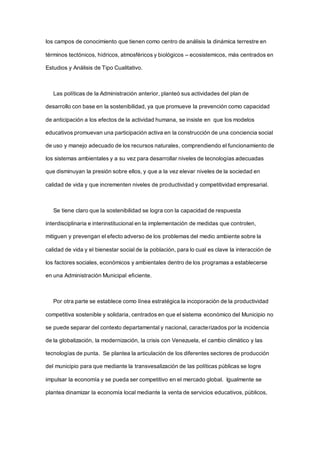 los campos de conocimiento que tienen como centro de análisis la dinámica terrestre en
términos tectónicos, hídricos, atmosféricos y biológicos – ecosistemicos, más centrados en
Estudios y Análisis de Tipo Cualitativo.
Las políticas de la Administración anterior, planteó sus actividades del plan de
desarrollo con base en la sostenibilidad, ya que promueve la prevención como capacidad
de anticipación a los efectos de la actividad humana, se insiste en que los modelos
educativos promuevan una participación activa en la construcción de una conciencia social
de uso y manejo adecuado de los recursos naturales, comprendiendo el funcionamiento de
los sistemas ambientales y a su vez para desarrollar niveles de tecnologías adecuadas
que disminuyan la presión sobre ellos, y que a la vez elevar niveles de la sociedad en
calidad de vida y que incrementen niveles de productividad y competitividad empresarial.
Se tiene claro que la sostenibilidad se logra con la capacidad de respuesta
interdisciplinaria e interinstitucional en la implementación de medidas que controlen,
mitiguen y prevengan el efecto adverso de los problemas del medio ambiente sobre la
calidad de vida y el bienestar social de la población, para lo cual es clave la interacción de
los factores sociales, económicos y ambientales dentro de los programas a establecerse
en una Administración Municipal eficiente.
Por otra parte se establece como línea estratégica la incoporación de la productividad
competitiva sostenible y solidaria, centrados en que el sistema económico del Municipio no
se puede separar del contexto departamental y nacional, caracterizados por la incidencia
de la globalización, la modernización, la crisis con Venezuela, el cambio climático y las
tecnologías de punta. Se plantea la articulación de los diferentes sectores de producción
del municipio para que mediante la transvesalización de las políticas públicas se logre
impulsar la economía y se pueda ser competitivo en el mercado global. Igualmente se
plantea dinamizar la economía local mediante la venta de servicios educativos, públicos,
 