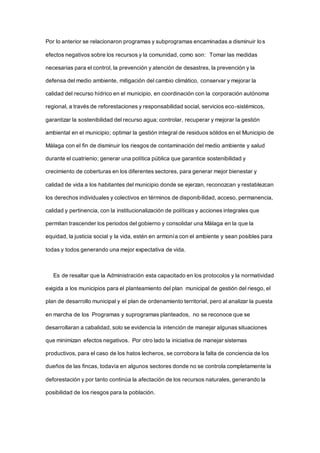 Por lo anterior se relacionaron programas y subprogramas encaminadas a disminuir los
efectos negativos sobre los recursos y la comunidad, como son: Tomar las medidas
necesarias para el control, la prevención y atención de desastres, la prevención y la
defensa del medio ambiente, mitigación del cambio climático, conservar y mejorar la
calidad del recurso hídrico en el municipio, en coordinación con la corporación autónoma
regional, a través de reforestaciones y responsabilidad social, servicios eco-sistémicos,
garantizar la sostenibilidad del recurso agua; controlar, recuperar y mejorar la gestión
ambiental en el municipio; optimar la gestión integral de residuos sólidos en el Municipio de
Málaga con el fin de disminuir los riesgos de contaminación del medio ambiente y salud
durante el cuatrienio; generar una política pública que garantice sostenibilidad y
crecimiento de coberturas en los diferentes sectores, para generar mejor bienestar y
calidad de vida a los habitantes del municipio donde se ejerzan, reconozcan y restablezcan
los derechos individuales y colectivos en términos de disponibilidad, acceso, permanencia,
calidad y pertinencia, con la institucionalización de políticas y acciones integrales que
permitan trascender los periodos del gobierno y consolidar una Málaga en la que la
equidad, la justicia social y la vida, estén en armonía con el ambiente y sean posibles para
todas y todos generando una mejor expectativa de vida.
Es de resaltar que la Administración esta capacitado en los protocolos y la normatividad
exigida a los municipios para el planteamiento del plan municipal de gestión del riesgo, el
plan de desarrollo municipal y el plan de ordenamiento territorial, pero al analizar la puesta
en marcha de los Programas y suprogramas planteados, no se reconoce que se
desarrollaran a cabalidad, solo se evidencia la intención de manejar algunas situaciones
que minimizan efectos negativos. Por otro lado la iniciativa de manejar sistemas
productivos, para el caso de los hatos lecheros, se corrobora la falta de conciencia de los
dueños de las fincas, todavía en algunos sectores donde no se controla completamente la
deforestación y por tanto continúa la afectación de los recursos naturales, generando la
posibilidad de los riesgos para la población.
 