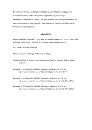 En cuanto al informe de gestión presentada por la Administración municipal, en la
rendición de cuentas, no ha actualizado la página web http://www.malaga-
santander.gov.co/Informes_GEL.shtml, por tanto no se pudo concluir puntualmente en los
alcances obtenidos en los programas y subprogramas de los diferentes de los planes
formulados para el Municipio.
BIBLIOGRAFÍA
Alcaldía de Málaga, Santander. . (2014). Plan de Desarrollo Malaga 2012 – 2015. Sitio Oficial
de Málaga en Santander. Obtenido de http://www.malaga-santander.gov.co
EOT. (2004). Municipio de Málaga.
Informe de Gestión del Riesgo en Municipio de Málaga.
PGIRS (2006) Plan de Gestión Integral Municipio de Málaga de Residuos Sólidos. Málaga,
Santander.
Manizales, U. d. (04 de 2016). CEDUM. Recuperado el 02 de 04 de 2016, de
http://cedum.umanizales.edu.co/mds/electiva4/gestion_riesgo/unidad1/
Manizales, U. d. (04 de 2016). CEDUM. Recuperado el 02 de 04 de 2016, de
http://cedum.umanizales.edu.co/mds/electiva4/gestion_riesgo/unidad2/tema1.html
Manizales, U. d. (04 de 2016). CEDUM. Recuperado el 02 de 04 de 2016, de
http://cedum.umanizales.edu.co/mds/electiva4/gestion_riesgo/unidad3/tema3.html
 