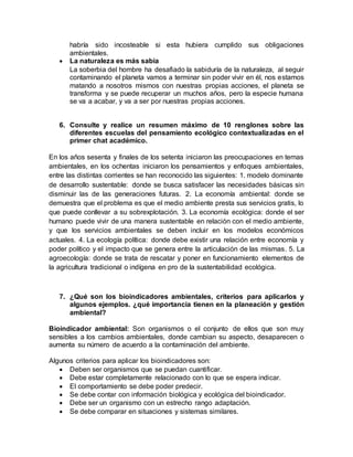 habría sido incosteable si esta hubiera cumplido sus obligaciones
ambientales.
 La naturaleza es más sabia
La soberbia del hombre ha desafiado la sabiduría de la naturaleza, al seguir
contaminando el planeta vamos a terminar sin poder vivir en él, nos estamos
matando a nosotros mismos con nuestras propias acciones, el planeta se
transforma y se puede recuperar un muchos años, pero la especie humana
se va a acabar, y va a ser por nuestras propias acciones.
6. Consulte y realice un resumen máximo de 10 renglones sobre las
diferentes escuelas del pensamiento ecológico contextualizadas en el
primer chat académico.
En los años sesenta y finales de los setenta iniciaron las preocupaciones en temas
ambientales, en los ochentas iniciaron los pensamientos y enfoques ambientales,
entre las distintas corrientes se han reconocido las siguientes: 1. modelo dominante
de desarrollo sustentable: donde se busca satisfacer las necesidades básicas sin
disminuir las de las generaciones futuras. 2. La economía ambiental: donde se
demuestra que el problema es que el medio ambiente presta sus servicios gratis, lo
que puede conllevar a su sobrexplotación. 3. La economía ecológica: donde el ser
humano puede vivir de una manera sustentable en relación con el medio ambiente,
y que los servicios ambientales se deben incluir en los modelos económicos
actuales. 4. La ecología política: donde debe existir una relación entre economía y
poder político y el impacto que se genera entre la articulación de las mismas. 5. La
agroecología: donde se trata de rescatar y poner en funcionamiento elementos de
la agricultura tradicional o indígena en pro de la sustentabilidad ecológica.
7. ¿Qué son los bioindicadores ambientales, criterios para aplicarlos y
algunos ejemplos. ¿qué importancia tienen en la planeación y gestión
ambiental?
Bioindicador ambiental: Son organismos o el conjunto de ellos que son muy
sensibles a los cambios ambientales, donde cambian su aspecto, desaparecen o
aumenta su número de acuerdo a la contaminación del ambiente.
Algunos criterios para aplicar los bioindicadores son:
 Deben ser organismos que se puedan cuantificar.
 Debe estar completamente relacionado con lo que se espera indicar.
 El comportamiento se debe poder predecir.
 Se debe contar con información biológica y ecológica del bioindicador.
 Debe ser un organismo con un estrecho rango adaptación.
 Se debe comparar en situaciones y sistemas similares.
 