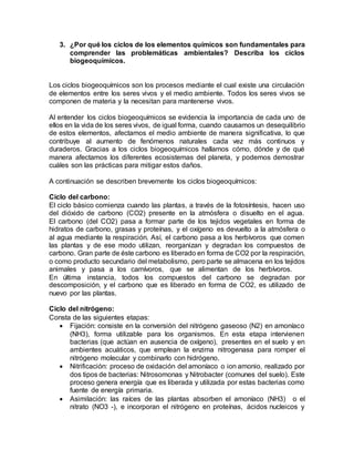 3. ¿Por qué los ciclos de los elementos químicos son fundamentales para
comprender las problemáticas ambientales? Describa los ciclos
biogeoquímicos.
Los ciclos biogeoquímicos son los procesos mediante el cual existe una circulación
de elementos entre los seres vivos y el medio ambiente. Todos los seres vivos se
componen de materia y la necesitan para mantenerse vivos.
Al entender los ciclos biogeoquímicos se evidencia la importancia de cada uno de
ellos en la vida de los seres vivos, de igual forma, cuando causamos un desequilibrio
de estos elementos, afectamos el medio ambiente de manera significativa, lo que
contribuye al aumento de fenómenos naturales cada vez más continuos y
duraderos. Gracias a los ciclos biogeoquímicos hallamos cómo, dónde y de qué
manera afectamos los diferentes ecosistemas del planeta, y podemos demostrar
cuáles son las prácticas para mitigar estos daños.
A continuación se describen brevemente los ciclos biogeoquímicos:
Ciclo del carbono:
El ciclo básico comienza cuando las plantas, a través de la fotosíntesis, hacen uso
del dióxido de carbono (CO2) presente en la atmósfera o disuelto en el agua.
El carbono (del CO2) pasa a formar parte de los tejidos vegetales en forma de
hidratos de carbono, grasas y proteínas, y el oxígeno es devuelto a la atmósfera o
al agua mediante la respiración. Así, el carbono pasa a los herbívoros que comen
las plantas y de ese modo utilizan, reorganizan y degradan los compuestos de
carbono. Gran parte de éste carbono es liberado en forma de CO2 por la respiración,
o como producto secundario del metabolismo, pero parte se almacena en los tejidos
animales y pasa a los carnívoros, que se alimentan de los herbívoros.
En última instancia, todos los compuestos del carbono se degradan por
descomposición, y el carbono que es liberado en forma de CO2, es utilizado de
nuevo por las plantas.
Ciclo del nitrógeno:
Consta de las siguientes etapas:
 Fijación: consiste en la conversión del nitrógeno gaseoso (N2) en amoníaco
(NH3), forma utilizable para los organismos. En esta etapa intervienen
bacterias (que actúan en ausencia de oxígeno), presentes en el suelo y en
ambientes acuáticos, que emplean la enzima nitrogenasa para romper el
nitrógeno molecular y combinarlo con hidrógeno.
 Nitrificación: proceso de oxidación del amoníaco o ion amonio, realizado por
dos tipos de bacterias: Nitrosomonas y Nitrobacter (comunes del suelo). Este
proceso genera energía que es liberada y utilizada por estas bacterias como
fuente de energía primaria.
 Asimilación: las raíces de las plantas absorben el amoníaco (NH3) o el
nitrato (NO3 -), e incorporan el nitrógeno en proteínas, ácidos nucleicos y
 