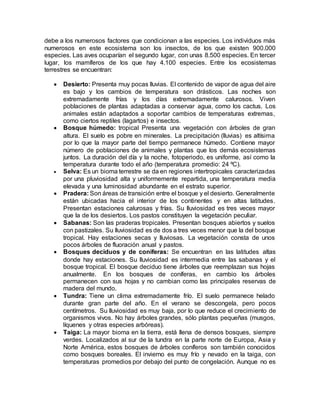 debe a los numerosos factores que condicionan a las especies. Los individuos más
numerosos en este ecosistema son los insectos, de los que existen 900.000
especies. Las aves ocuparían el segundo lugar, con unas 8.500 especies. En tercer
lugar, los mamíferos de los que hay 4.100 especies. Entre los ecosistemas
terrestres se encuentran:
 Desierto: Presenta muy pocas lluvias. El contenido de vapor de agua del aire
es bajo y los cambios de temperatura son drásticos. Las noches son
extremadamente frías y los días extremadamente calurosos. Viven
poblaciones de plantas adaptadas a conservar agua, como los cactus. Los
animales están adaptados a soportar cambios de temperaturas extremas,
como ciertos reptiles (lagartos) e insectos.
 Bosque húmedo: tropical Presenta una vegetación con árboles de gran
altura. El suelo es pobre en minerales. La precipitación (lluvias) es altísima
por lo que la mayor parte del tiempo permanece húmedo. Contiene mayor
número de poblaciones de animales y plantas que los demás ecosistemas
juntos. La duración del día y la noche, fotoperiodo, es uniforme, así como la
temperatura durante todo el año (temperatura promedio: 24 ºC).
 Selva: Es un bioma terrestre se da en regiones intertropicales caracterizadas
por una pluviosidad alta y uniformemente repartida, una temperatura media
elevada y una luminosidad abundante en el estrato superior.
 Pradera: Son áreas de transición entre el bosque y el desierto. Generalmente
están ubicadas hacia el interior de los continentes y en altas latitudes.
Presentan estaciones calurosas y frías. Su lluviosidad es tres veces mayor
que la de los desiertos. Los pastos constituyen la vegetación peculiar.
 Sabanas: Son las praderas tropicales. Presentan bosques abiertos y suelos
con pastizales. Su lluviosidad es de dos a tres veces menor que la del bosque
tropical. Hay estaciones secas y lluviosas. La vegetación consta de unos
pocos árboles de fluoración anual y pastos.
 Bosques deciduos y de coniferas: Se encuentran en las latitudes altas
donde hay estaciones. Su lluviosidad es intermedia entre las sabanas y el
bosque tropical. El bosque deciduo tiene árboles que reemplazan sus hojas
anualmente. En los bosques de coníferas, en cambio los árboles
permanecen con sus hojas y no cambian como las principales reservas de
madera del mundo.
 Tundra: Tiene un clima extremadamente frío. El suelo permanece helado
durante gran parte del año. En el verano se descongela, pero pocos
centímetros. Su lluviosidad es muy baja, por lo que reduce el crecimiento de
organismos vivos. No hay árboles grandes, sólo plantas pequeñas (musgos,
líquenes y otras especies arbóreas).
 Taiga: La mayor bioma en la tierra, está llena de densos bosques, siempre
verdes. Localizados al sur de la tundra en la parte norte de Europa, Asia y
Norte América, estos bosques de árboles coníferos son también conocidos
como bosques boreales. El invierno es muy frío y nevado en la taiga, con
temperaturas promedios por debajo del punto de congelación. Aunque no es
 