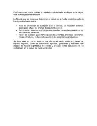 En Colombia se puede obtener la calculadora de la huella ecológica en la página
Web www.soyecolombiano.com.
La filosofía que se tiene para determinar el cálculo de la huella ecológica parte de
los siguientes lineamientos:
 Para la producción de cualquier bien o servicio, se necesitan sistemas
ecológicos o flujos de energía directamente del sol.
 Se necesitan sistemas ecológicos para absorber los residuos generados por
las diferentes industrias.
 Todos los espacios que están ocupando las viviendas, empresas y diferentes
mega estructuras, reducen el espacio de los ecosistemas productivos.
Se debe tener en cuenta aspectos que afectan el medio ambiente y tienen un
impacto negativo, como las actividades agrícolas, ganaderas y forestales que
afectan de manera significativa los suelos y el agua, estas actividades no se
contabilizan en el cálculo de huella ambiental.
 