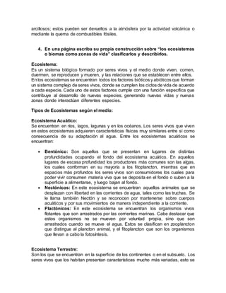 arcillosos; estos pueden ser devueltos a la atmósfera por la actividad volcánica o
mediante la quema de combustibles fósiles.
4. En una página escriba su propia construcción sobre “los ecosistemas
o biomas como zonas de vida” clasificarlos y describirlos.
Ecosistema:
Es un sistema bilógico formado por seres vivos y el medio donde viven, comen,
duermen, se reproducen y mueren, y las relaciones que se establecen entre ellos.
En los ecosistemas se encuentran todos los factores bióticos y abióticos que forman
un sistema complejo de seres vivos, donde se cumplen los ciclos de vida de acuerdo
a cada especie. Cada uno de estos factores cumple con una función específica que
contribuye al desarrollo de nuevas especies, generando nuevas vidas y nuevas
zonas donde interactúan diferentes especies.
Tipos de Ecosistemas según el medio:
Ecosistema Acuático:
Se encuentran en ríos, lagos, lagunas y en los océanos. Los seres vivos que viven
en estos ecosistemas adquieren características físicas muy similares entre sí como
consecuencia de su adaptación al agua. Entre los ecosistemas acuáticos se
encuentran:
 Bentónico: Son aquellos que se presentan en lugares de distintas
profundidades ocupando el fondo del ecosistema acuático. En aquellos
lugares de escasa profundidad los productores más comunes son las algas,
los cuales conforman en su mayoría a los fitoplancton, mientras que en
espacios más profundos los seres vivos son consumidores los cuales para
poder vivir consumen materia viva que se deposita en el fondo o suben a la
superficie a alimentarse, y luego bajan al fondo.
 Nectónicos: En este ecosistema se encuentran aquellos animales que se
desplazan con libertad en las corrientes de agua, tales como las truchas. Se
le llama también Nectón y se reconocen por mantenerse sobre cuerpos
acuáticos y por sus movimientos de manera independiente a la corriente.
 Plactónicos: En este ecosistema se encuentran los organismos vivos
flotantes que son arrastrados por las corrientes marinas. Cabe destacar que
estos organismos no se mueven por voluntad propia, sino que son
arrastrados cuando se mueve el agua. Estos se clasifican en zooplancton
que distingue al plancton animal, y el fitoplancton que son los organismos
que llevan a cabo la fotosíntesis.
Ecosistema Terrestre:
Son los que se encuentran en la superficie de los continentes o en el subsuelo. Los
seres vivos que los habitan presentan características mucho más variadas, esto se
 