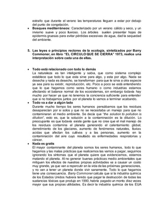 extraño que durante el verano las temperaturas lleguen a estar por debajo
del punto de congelación.
 Bosques mediterráneos: Caracterizado por un verano cálido y seco, y un
invierno suave y poco lluvioso. Los árboles suelen presentar hojas de
epidermis gruesas para evitar pérdidas excesivas de agua, dad la sequedad
del ambiente.
5. Las leyes o principios rectores de la ecología, sintetizados por Barry
Commoner, en libro “EL CIRCULO QUE SE CIERRA” 1973, realice una
interpretación sobre cada una de ellas.
 Todo está relacionado con todo lo demás
La naturaleza es tan inteligente y sabia, que como sistema complejo
establece que todo lo que esta sirve para algo, y esta por algo. Nada se
desecha y nada es desecho, se transforman para que le sirva a otra especie
ya sea para su existir, reproducción, etc. Poco a poco se está entendiendo
que lo que hagamos como seres humano o como industrias estamos
afectando el balance normal de los ecosistemas, sin embargo todavía hay
mucho por hacer ya que no tenemos la conciencia suficiente para entender
que si no trabajamos juntos por el planeta lo vamos a terminar acabando.
 Todo va a dar a algún lado
Durante mucho tiempo los seres humanos pensábamos que los residuos
desaparecían por si solos y que no se necesitaba un manejo para que no
contaminaran el medio ambiente. Se decía que “the solution to pollution is
dilution“, esto es, que la solución a la contaminación es la dilución. Lo
preocupante es que todavía existe gente que no cree que el mal manejo de
los residuos contamina el planeta generando el calentamiento global,
derretimiento de los glaciares, aumento de fenómenos naturales, lluvias
acidas que afectan los cultivos y a las personas, aumento en la
contaminación del aire cuyo resultado es enfermedades respiratorias y
cáncer.
 Nada es gratis
El mayor contaminante del planeta somos los seres humanos, todo lo que
hagamos y las malas prácticas que realicemos las vamos a pagar, seguimos
ignorando los síntomas que el planeta quiere que evidenciemos, estamos
matando el planeta. Al no generar buenas prácticas medio ambientales que
mitiguen los efectos de nuestras propias actividades va a causar un costo
muy grande, ya que van a repercutir en la vida de las próximas generaciones,
y no van a tener un planeta donde vivir sanamente. Todo lo que hagamos
tiene una consecuencia. Barry Commoner calcula que si la industria química
de los Estados Unidos hubiera tenido que pagar la destrucción de todas las
sustancias tóxicas que produjo en 1990, habría pagado un monto diez veces
mayor que sus propias utilidades. Es decir la industria química de los EUA
 