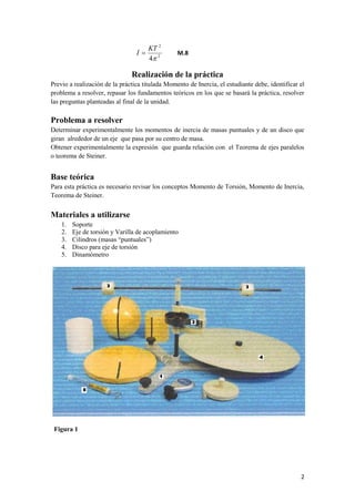 2 
2 
2 
4 
KT 
I  M.8 
Realización de la práctica 
Previo a realización de la práctica titulada Momento de Inercia, el estudiante debe, identificar el 
problema a resolver, repasar los fundamentos teóricos en los que se basará la práctica, resolver 
las preguntas planteadas al final de la unidad. 
Problema a resolver 
Determinar experimentalmente los momentos de inercia de masas puntuales y de un disco que 
giran alrededor de un eje que pasa por su centro de masa. 
Obtener experimentalmente la expresión que guarda relación con el Teorema de ejes paralelos 
o teorema de Steiner. 
Base teórica 
Para esta práctica es necesario revisar los conceptos Momento de Torsión, Momento de Inercia, 
Teorema de Steiner. 
Materiales a utilizarse 
1. Soporte 
2. Eje de torsión y Varilla de acoplamiento 
3. Cilindros (masas “puntuales”) 
4. Disco para eje de torsión 
5. Dinamómetro 
Figura 1 
 