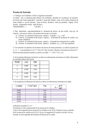 6 
Prueba de Entrada 
1. Califique con Verdadero o Falso el siguiente enunciado: 
Los datos que se requieren para obtener los resultados deseados en la práctica de momento 
de inercia son: Fuerza aplicada F , periodo T, masa del cilindro, masa de la varilla, distancia de 
masa cilindro a eje de rotación, masa de disco, distancia entre eje paralelo, ángulo Ѳ de 
torsión, , longitud de varilla, radio de disco 
VERDADERO ( ) FALSO ( ) 
2. Para determinar experimentalmente el momento de inercia de una varilla cuyo eje de 
rotación paso por su centro y de manera transversal, se necesita: 
a) Conocer la constante K del resorte espiral y el grafico I total vs R2. 
b) Conocer la constante K del resorte espiral y el periodo de oscilación de varilla y las 
masas cilíndricas. 
c) Conocer la constante K del resorte espiral y el periodo de oscilación de la varilla. 
d) Conocer la constante K del resorte espiral y el gráfico Itotal vs D2 (ejes paralelo). 
3. Con relación a la práctica de momento de inercia de masas puntuales, se realizó el grafico de 
IT vs. r2 cuya pendiente es (3.6  0.4) x10-1 Kg. Se pide: Calcular el momento de inercia (I  
I) de una masa puntual cuando se colocó a un radio r = (15.0  0.1) cm. 
4. En la práctica Momento de Inercia se obtuvo la información mostrada en la tabla. Determinar 
la constante elástica del resorte. 
5. En la práctica de Momento de Inercia se obtuvo la información mostrada en la tabla. 
r ± r(m) r2 ± (m2) T (s) 
0.025 2,17 
0.085 2,9 
0.125 4,35 
0.175 4,82 
0.225 6,21 
0.275 7,66 
a) Realizar el gráfico IT vs r2 
b) Calcular el valor experimental de las masas de los cilindros. 
c) Si el valor esperado de las masas de los cilindros es de 475g. Calcular el error cometido. 
d) Si la masa de la varilla es de (129 ±1.0) g y la longitud de la varilla es de (60±1.0) cm, 
calcular el valor esperado del momento de Inercia de la varilla. 
θ (rad) r (m) F(N) 
π 0.025 1.65 
π 0.125 0.75 
π 0.225 0.30 
π 0.275 0.20 
 
