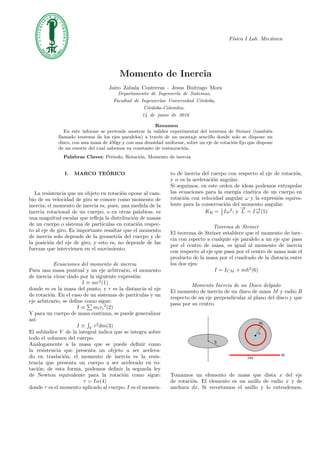 F´ısica I Lab. Mec´anica
Momento de Inercia
Jairo Zabala Contreras - Jesus Buitrago Mora
Departamento de Ingenier´ıa de Sistemas,
Facultad de Ingenier´ıas Universidad C´ordoba,
C´ordoba-Colombia.
14 de junio de 2016
Resumen
En este informe se pretende mostrar la validez experimental del teorema de Steiner (tambi´en
llamado teorema de los ejes paralelos) a trav´es de un montaje sencillo donde solo se dispone un
disco, con una masa de 450gr y con una densidad uniforme, sobre un eje de rotaci´on ﬁjo que dispone
de un resorte del cual sabemos su constante de restauraci´on.
Palabras Claves: Periodo, Rotaci´on, Momento de inercia
I. MARCO TE´ORICO
La resistencia que un objeto en rotaci´on opone al cam-
bio de su velocidad de giro se conoce como momento de
inercia; el momento de inercia es, pues, una medida de la
inercia rotacional de un cuerpo, o en otras palabras, es
una magnitud escalar que reﬂeja la distribuci´on de masas
de un cuerpo o sistema de part´ıculas en rotaci´on respec-
to al eje de giro. Es importante resaltar que el momento
de inercia solo depende de la geometr´ıa del cuerpo y de
la posici´on del eje de giro, y esto es, no depende de las
fuerzas que intervienen en el movimiento.
Ecuaciones del momento de inercia
Para una masa puntual y un eje arbitrario, el momento
de inercia viene dado por la siguiente expresi´on:
I ≡ mr2
(1)
donde m es la masa del punto, y r es la distancia al eje
de rotaci´on. En el caso de un sistemas de part´ıculas y un
eje arbitrario, se deﬁne como sigue:
I ≡ miri
2
(2)
Y para un cuerpo de masa continua, se puede generalizar
as´ı:
I ≡ V
r2
dm(3)
El sub´ındice V de la integral indica que se integra sobre
todo el volumen del cuerpo.
An´alogamente a la masa que se puede deﬁnir como
la resistencia que presenta un objeto a ser acelera-
do en traslaci´on, el momento de inercia es la resis-
tencia que presenta un cuerpo a ser acelerado en ro-
taci´on; de esta forma, podemos deﬁnir la segunda ley
de Newton equivalente para la rotaci´on como sigue:
τ = Iα(4)
donde τ es el momento aplicado al cuerpo, I es el momen-
to de inercia del cuerpo con respecto al eje de rotaci´on,
y α es la aceleraci´on angular.
Si seguimos, en este orden de ideas podemos extrapolar
las ecuaciones para la energ´ıa cin´etica de un cuerpo en
rotaci´on con velocidad angular ω y la expresi´on equiva-
lente para la conservaci´on del momento angular:
KR = 1
2 Iω2
; y
−→
L = I−→ω (5)
Teorema de Steiner
El teorema de Steiner establece que el momento de iner-
cia con rspecto a cualquie eje paralelo a un eje que pasa
por el centro de masa, es igual al momento de inercia
con respecto al eje que pasa por el centro de masa m´as el
producto de la masa por el cuadrado de la distacia entre
los dos ejes:
I = ICM + mh2
(6)
Momento Inercia de un Disco delgado
El momento de inercia de un disco de masa M y radio R
respecto de un eje perpendicular al plano del disco y que
pasa por su centro.
Tomamos un elemento de masa que dista x del eje
de rotaci´on. El elemento es un anillo de radio x y de
anchura dx. Si recortamos el anillo y lo extendemos,
 