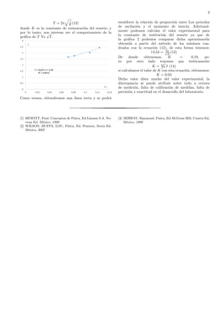 3
T = 2π I
K (12)
donde K es la constante de restauraci´on del resorte; y
por lo tanto, nos interesa ver el comportamieto de la
gr´aﬁca de T Vs
√
I.
Como vemos, obtendremos una l´ınea recta y se podr´a
establecer la relaci´on de proporci´on entre Los periodos
de oscilaci´on y el momento de inercia. Adicional-
mente podemos calcular el valor experimental para
la constante de restituci´on del resorte ya que de
la gr´aﬁca 2 podemos comparar dicha aproximaci´on
obtenida a partir del m´etodo de los m´ınimos cua-
drados con la ecuaci´on (12), de esta forma tenemos:
14,54 = 2π√
K
(13)
De donde obtenemos, K = 0,19, pe-
ro por otro lado tenemos que te´oricamente
K = 4π2
T 2 I (14)
si calculamos el valor de K con esta ecuaci´on, obtenemos:
K = 0,03
Dicho valor dista mucho del valor experimental, la
discrepancia se puede atribuir sobre todo a errores
de medici´on, falta de calibraci´on de medidas, falta de
precisi´on y exactitud en el desarrollo del laboratorio.
[1] HEWITT, Paul. Conceptos de F´ısica, Ed Limusa S.A. No-
vena Ed. M´exico, 1999
[2] WILSON, BUFFA, LOU, F´ısica, Ed. Pearson, Sexta Ed.
M´exico, 2007
[3] SERWAY, Raymond. F´ısica, Ed McGraw-Hill, Cuarta Ed,
M´exico, 1999
 