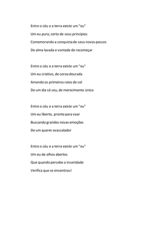 Entre o céu e a terra existe um "eu"
Um eu puro, certo de seus princípios
Comemorando a conquista de seus novos passos
De alma lavada e vontade de recomeçar
Entre o céu e a terra existe um "eu"
Um eu criativo, de coroadourada
Amando os primeiros raios de sol
De um dia só seu, de merecimento único
Entre o céu e a terra existe um "eu"
Um eu liberto, pronto para voar
Buscando grandes novas emoções
De um querer avassalador
Entre o céu e a terra existe um "eu"
Um eu de olhos abertos
Que quando percebe a insanidade
Verifica que se encontrou!
 