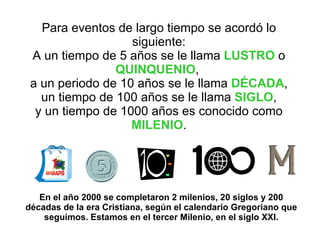 Para eventos de largo tiempo se acordó lo siguiente: A un tiempo de 5 años se le llama  LUSTRO  o  QUINQUENIO ,  a un periodo de 10 años se le llama  DÉCADA , un tiempo de 100 años se le llama  SIGLO , y un tiempo de 1000 años es conocido como  MILENIO . En el año 2000 se completaron 2 milenios, 20 siglos y 200 décadas de la era Cristiana, según el calendario Gregoriano que seguimos. Estamos en el tercer Milenio, en el siglo XXI. 