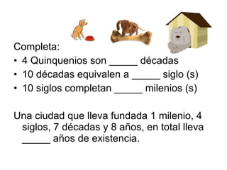 Completa: 4 Quinquenios son _____ décadas 10 décadas equivalen a _____ siglo (s) 10 siglos completan _____ milenios (s) Una ciudad que lleva fundada 1 milenio, 4 siglos, 7 décadas y 8 años, en total lleva _____ años de existencia. 