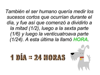 También el ser humano quería medir los sucesos cortos que ocurrían durante el día, y fue así que comenzó a dividirlo a la mitad (1/2), luego a la sexta parte (1/6) y luego la venticuatroava parte (1/24). A esta última la llamó  HORA . 1 DÍA = 24 HORAS 