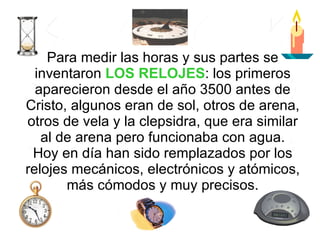 Para medir las horas y sus partes se inventaron  LOS RELOJES : los primeros aparecieron desde el año 3500 antes de Cristo, algunos eran de sol, otros de arena, otros de vela y la clepsidra, que era similar al de arena pero funcionaba con agua. Hoy en día han sido remplazados por los relojes mecánicos, electrónicos y atómicos, más cómodos y muy precisos. 