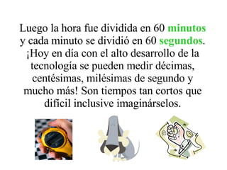 Luego la hora fue dividida en 60  minutos  y cada minuto se dividió en 60  segundos . ¡Hoy en día con el alto desarrollo de la tecnología se pueden medir décimas, centésimas, milésimas de segundo y mucho más! Son tiempos tan cortos que difícil inclusive imaginárselos. 