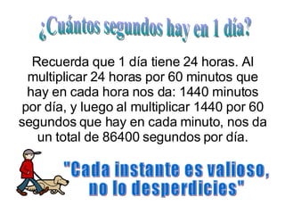 Recuerda que 1 día tiene 24 horas. Al multiplicar 24 horas por 60 minutos que hay en cada hora nos da: 1440 minutos por día, y luego al multiplicar 1440 por 60 segundos que hay en cada minuto, nos da un total de 86400 segundos por día. ¿Cuántos segundos hay en 1 día? "Cada instante es valioso, no lo desperdicies" 