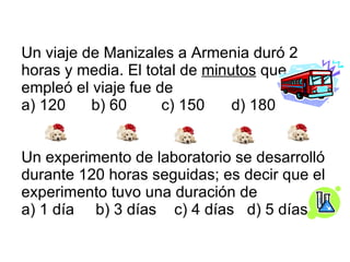 Un viaje de Manizales a Armenia duró 2 horas y media. El total de  minutos  que empleó el viaje fue de a) 120  b) 60  c) 150  d) 180  Un experimento de laboratorio se desarrolló durante 120 horas seguidas; es decir que el experimento tuvo una duración de a) 1 día  b) 3 días   c) 4 días  d) 5 días 