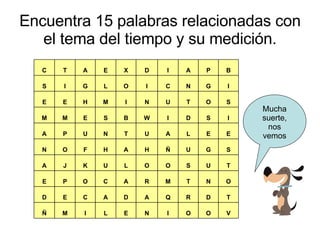 Encuentra 15 palabras relacionadas con el tema del tiempo y su medición. Mucha suerte, nos vemos V O O I N E L I M Ñ T D R Q A D A C E D O N T M R A C O P E T U S O O L U K J A S G U Ñ H A H F O N E E L A U T N U P A I S D I W B S E M M S O T U N I M H E E I G N C I O L G I S B P A I D X E A T C 