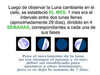 Luego de observar la Luna cambiante en el cielo, se estableció  EL MES . 1 mes era el intervalo entre dos lunas llenas (aproximadamente 29 días), dividido en 4  SEMANAS , correspondientes a cada una de sus fases  Pero el movimiento de la luna no era siempre el mismo y el mes debió ser modificado para ajustarse a otros fenómenos, pero si se dejó la semana de 7 días. 