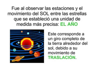 Fue al observar las estaciones y el movimiento del SOL entre las estrellas que se estableció una unidad de medida más precisa:  EL AÑO Este corresponde a un giro completo de la tierra alrededor del sol, debido a su movimiento de  TRASLACIÓN . 