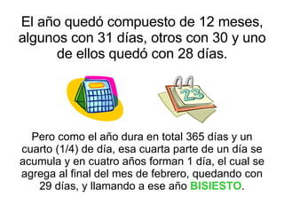 El año quedó compuesto de 12 meses, algunos con 31 días, otros con 30 y uno de ellos quedó con 28 días. Pero como el año dura en total 365 días y un cuarto (1/4) de día, esa cuarta parte de un día se acumula y en cuatro años forman 1 día, el cual se agrega al final del mes de febrero, quedando con 29 días, y llamando a ese año  BISIESTO . 