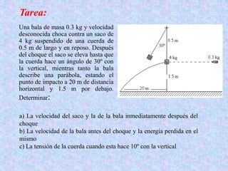 Una bala de masa 0.3 kg y velocidad
desconocida choca contra un saco de
4 kg suspendido de una cuerda de
0.5 m de largo y en reposo. Después
del choque el saco se eleva hasta que
la cuerda hace un ángulo de 30º con
la vertical, mientras tanto la bala
describe una parábola, estando el
punto de impacto a 20 m de distancia
horizontal y 1.5 m por debajo.
Determinar:
a) La velocidad del saco y la de la bala inmediatamente después del
choque
b) La velocidad de la bala antes del choque y la energía perdida en el
mismo
c) La tensión de la cuerda cuando esta hace 10º con la vertical
Tarea:
 