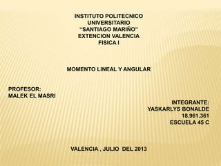 INSTITUTO POLITECNICO
UNIVERSITARIO
“SANTIAGO MARIÑO”
EXTENCION VALENCIA
FISICA I
MOMENTO LINEAL Y ANGULAR
PROFESOR:
MALEK EL MASRI
INTEGRANTE:
YASKARLYS BONALDE
18.961.361
ESCUELA 45 C
VALENCIA , JULIO DEL 2013
 