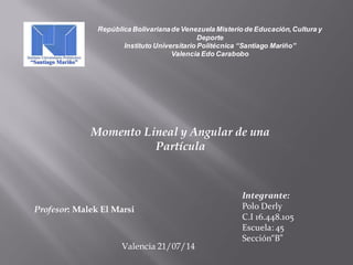 República Bolivarianade Venezuela Misterio de Educación,Cultura y
Deporte
Instituto Universitario Politécnica “Santiago Mariño”
Valencia Edo Carabobo
Profesor: Malek El Marsi
Integrante:
Polo Derly
C.I 16.448.105
Escuela: 45
Sección“B”
Momento Lineal y Angular de una
Partícula
Valencia 21/07/14
 