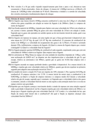 Problemas de Física Prof. Maitsudá Matos-Dpto. de Física-UAN Página 2
9) Dois veículos A e B que estão viajando respectivamente para leste e para o sul, chocam-se num
cruzamento e ficam encaixados. Antes do choque, A (massa de 1,360Kg) movia-se a 62Km/h e B
(massa de 1,8020Kg) tinha velocidade de 93 Km/h. Determine o módulo e o sentido da velocidade
dos veículos encaixados imediatamente depois do choque.
Tema: Sistema de massa variável.
10) Um foguete cuja massa inicial é 850Kg consome combustível a uma taxa de 2,3Kg/s.A velocidade
relativa dos gases expelidos em relação ao motor do foguete é de 2800m/s. Qual é o empuxo do
motor do foguete?
11) Uma Sonda espacial de 6090Kg, viajando para Júpiter com uma velocidade de 105m/s em relação ao
sol, aciona o motor, ejetando 80Kg de gases com uma velocidade de 253m/s em relação á sonda.
Supondo que os gases são ejectados no sentido oposto ao do movimento inicial da sonda, qual a sua
velocidade final?
12) Um foguete em repouso no espaço, em uma região em que a força gravitacional é desprezível, tem
uma massa de 2,55.105
Kg, da qual 1,81.105
Kg são combustível. O consumo de combustível do
motor é de 480Kg/s e a velocidade de escapamento dos gases é de 3,27Km/s. O motor é acionado
durante 250s. (a)Determine o empuxo do foguete. (b) Qual é a massa do foguete depois que o motor
é desligado? (c) Qual é a velocidade final do foguete?
13) Um foguete pequeno queima 0,0500Kg de combustível cada segundo, expulsando como gas com um
velocidade de 1600m/s relativa ao foguete. Que empuxo tem o foguete.
14) Um astronauta de 70Kg flutua no espaço em uma unidade de manobras tripulada de 110Kg e sofre
uma aceleração de 0,0029 m/s2
ao disparar um dos impulsores.(a)se a velocidade do gás N2 que
escapa, relativa au astronauta é de 490m/s, quanto gás se gasta em 5s?(b) Que empuxo tem o
impulsor?
15) Um foguete ascende no espaço profundo donde a gravidade é desprezável. Se a massa inicial é de
6000Kg e expulsa gás com velocidade relativa de 2000m/s, quanto gas devera expulsar no primeiro
segundo para adquirir uma aceleração inicial de 25m/s2
?
16) Um modelo de motor a reação C6-5 tem um impulso de 10N.s durante 1,70s e queima 0,0125Kg de
combustível. O empuxo máximo é de 13.3N. A massa inicial do motor mais o combustível é de
0,00258Kg. (a) Qual é a fração do empuxo máximo e o empuxo medio (b) Calcule a velocidade
relativa do gás de escape, supondo que é constante. (c) Supondo que a velocidade relativa dos gases
é constante, calcule a velocidade final do motor se esta sujeita a uma armação muito leve e se esta no
espaço exterior sem gravidade.
17) Suponha que um foguete começa o movimento desde o estado de repouso em uma estação espacial
onde a gravidade é desprezável. (a) Se o foguete expulsa gás com velocidade relativa de 200m/s e se
deseja que o foguete expulsa gás com velocidade final de 1.10-3
c,onde c é a velocidade da luz, que
fração da massa total inicial não é combustível? (b) qual é fração se dejamos alcançar uma
velocidade final de 3000m/s?
 