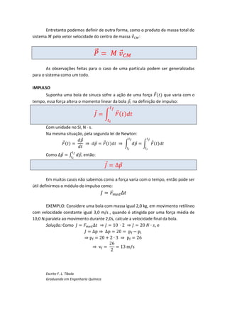 Entretanto podemos definir de outra forma, como o produto da massa total do
sistema pelo vetor velocidade do centro de massa      :




       As observações feitas para o caso de uma partícula podem ser generalizadas
para o sistema como um todo.

IMPULSO
      Suponha uma bola de sinuca sofre a ação de uma força           que varia com o
tempo, essa força altera o momento linear da bola , na definição de impulso:




      Com unidade no SI, N ∙ s.
      Na mesma situação, pela segunda lei de Newton:



      Como               , então:




        Em muitos casos não sabemos como a força varia com o tempo, então pode ser
útil definirmos o módulo do impulso como:



       EXEMPLO: Considere uma bola com massa igual 2,0 kg, em movimento retilíneo
com velocidade constante igual 3,0 m/s , quando é atingida por uma força média de
10,0 N paralela ao movimento durante 2,0s, calcule a velocidade final da bola.
       Solução: Como                                             ,e




      Escrito F. L. Tibola
      Graduando em Engenharia Química
 
